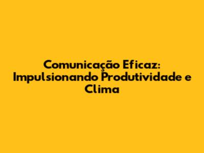 Comunicação Eficaz: Impulsionando Produtividade e Clima