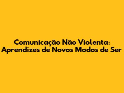 Comunicação Não Violenta: Aprendizes de Novos Modos de Ser