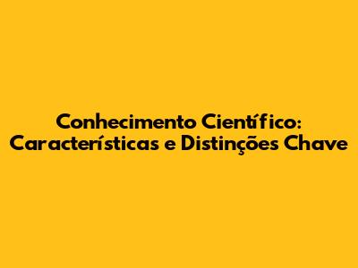 Conhecimento Científico: Características e Distinções Chave