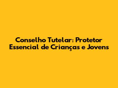Conselho Tutelar: Protetor Essencial de Crianças e Jovens