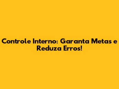 Controle Interno: Garanta Metas e Reduza Erros!