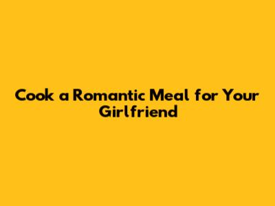 Cook a Romantic Meal for Your Girlfriend