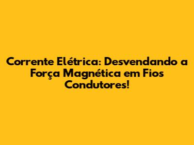 Corrente Elétrica: Desvendando a Força Magnética em Fios Condutores!