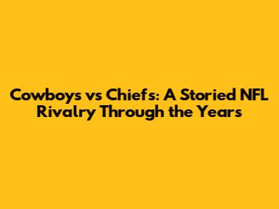 Cowboys vs Chiefs: A Storied NFL Rivalry Through the Years