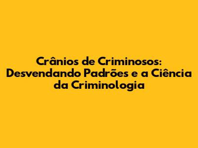 Crânios de Criminosos: Desvendando Padrões e a Ciência da Criminologia
