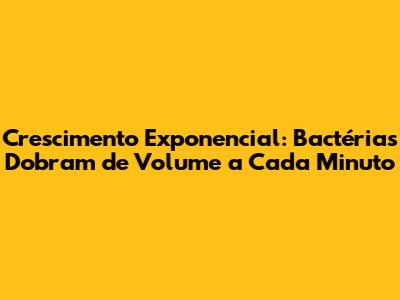 Crescimento Exponencial: Bactérias Dobram de Volume a Cada Minuto