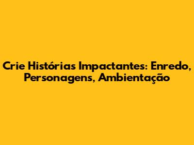 Crie Histórias Impactantes: Enredo, Personagens, Ambientação