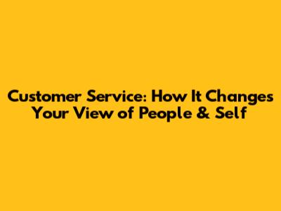 Customer Service: How It Changes Your View of People & Self