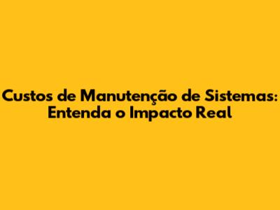Custos de Manutenção de Sistemas: Entenda o Impacto Real