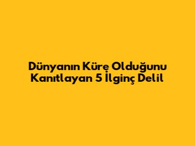 Dünya'nın Küre Olduğunu Kanıtlayan 5 İlginç Delil