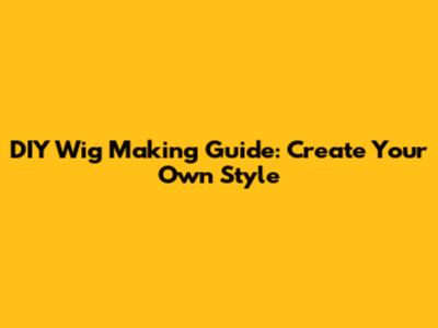 DIY Wig Making Guide: Create Your Own Style