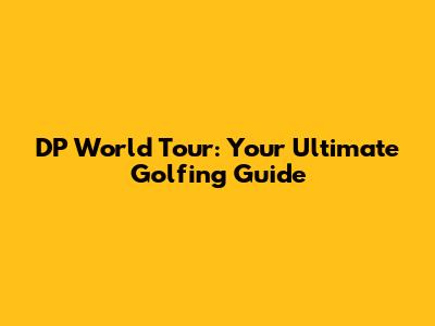 DP World Tour: Your Ultimate Golfing Guide