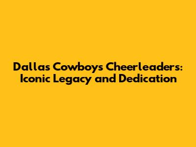 Dallas Cowboys Cheerleaders: Iconic Legacy and Dedication