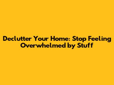 Declutter Your Home: Stop Feeling Overwhelmed by Stuff