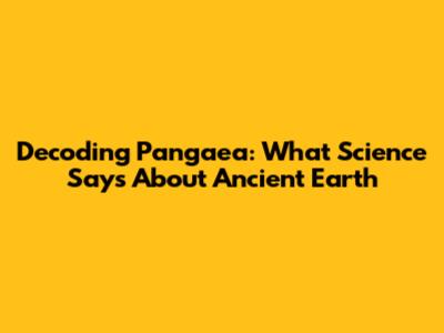 Decoding Pangaea: What Science Says About Ancient Earth