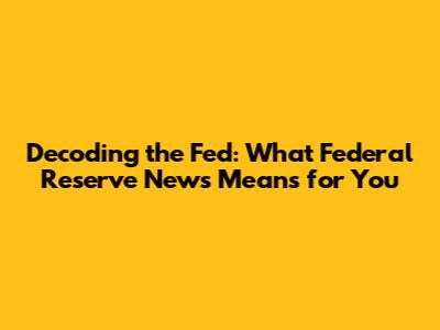 Decoding the Fed: What Federal Reserve News Means for You