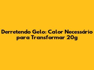 Derretendo Gelo: Calor Necessário para Transformar 20g