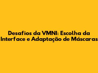 Desafios da VMNI: Escolha da Interface e Adaptação de Máscaras