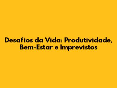 Desafios da Vida: Produtividade, Bem-Estar e Imprevistos