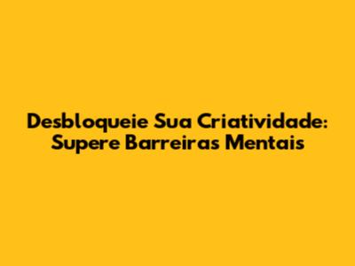 Desbloqueie Sua Criatividade: Supere Barreiras Mentais