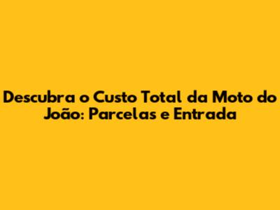Descubra o Custo Total da Moto do João: Parcelas e Entrada
