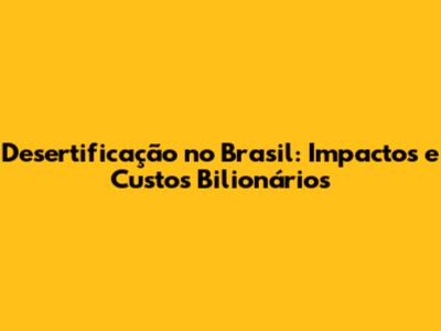 Desertificação no Brasil: Impactos e Custos Bilionários