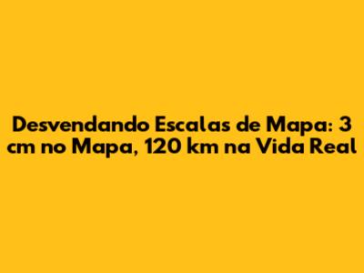 Desvendando Escalas de Mapa: 3 cm no Mapa, 120 km na Vida Real