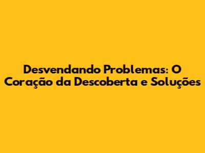 Desvendando Problemas: O Coração da Descoberta e Soluções