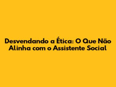 Desvendando a Ética: O Que Não Alinha com o Assistente Social