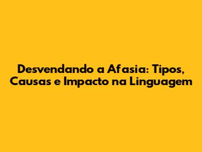 Desvendando a Afasia: Tipos, Causas e Impacto na Linguagem