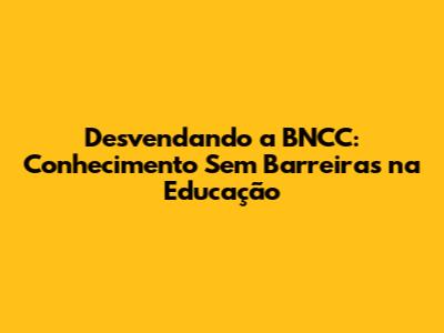 Desvendando a BNCC: Conhecimento Sem Barreiras na Educação