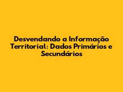 Desvendando a Informação Territorial: Dados Primários e Secundários