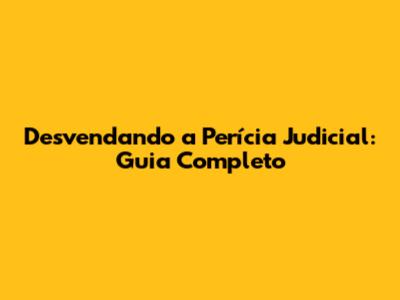 Desvendando a Perícia Judicial: Guia Completo