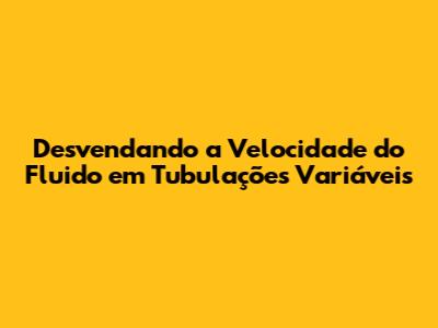 Desvendando a Velocidade do Fluido em Tubulações Variáveis