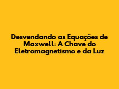 Desvendando as Equações de Maxwell: A Chave do Eletromagnetismo e da Luz