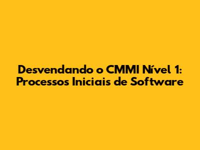Desvendando o CMMI Nível 1: Processos Iniciais de Software