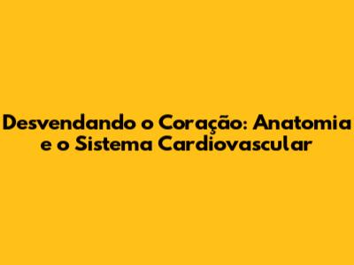 Desvendando o Coração: Anatomia e o Sistema Cardiovascular
