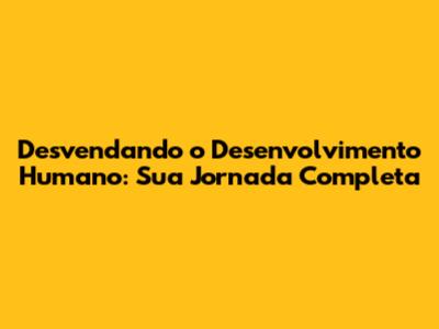 Desvendando o Desenvolvimento Humano: Sua Jornada Completa