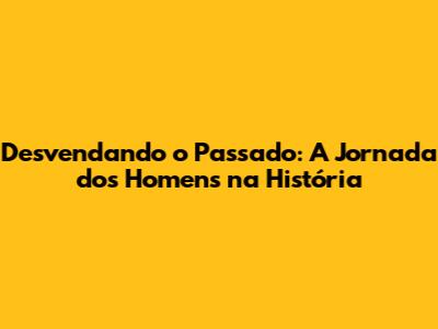 Desvendando o Passado: A Jornada dos Homens na História