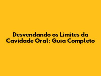 Desvendando os Limites da Cavidade Oral: Guia Completo
