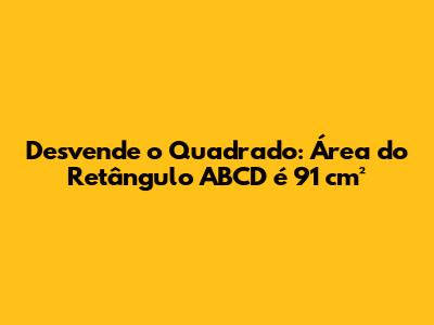 Desvende o Quadrado: Área do Retângulo ABCD é 91 cm²