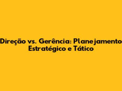 Direção vs. Gerência: Planejamento Estratégico e Tático