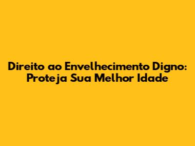 Direito ao Envelhecimento Digno: Proteja Sua Melhor Idade
