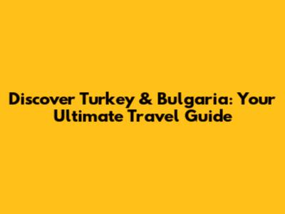 Discover Turkey & Bulgaria: Your Ultimate Travel Guide