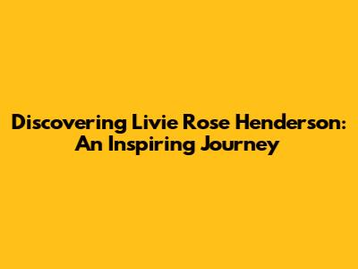 Discovering Livie Rose Henderson: An Inspiring Journey