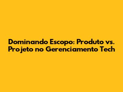 Dominando Escopo: Produto vs. Projeto no Gerenciamento Tech