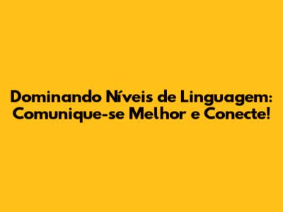 Dominando Níveis de Linguagem: Comunique-se Melhor e Conecte!