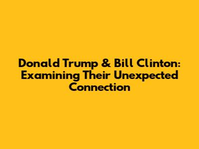 Donald Trump & Bill Clinton: Examining Their Unexpected Connection