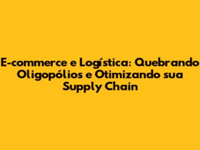 E-commerce e Logística: Quebrando Oligopólios e Otimizando sua Supply Chain