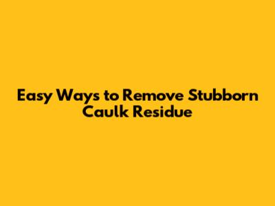 Easy Ways to Remove Stubborn Caulk Residue